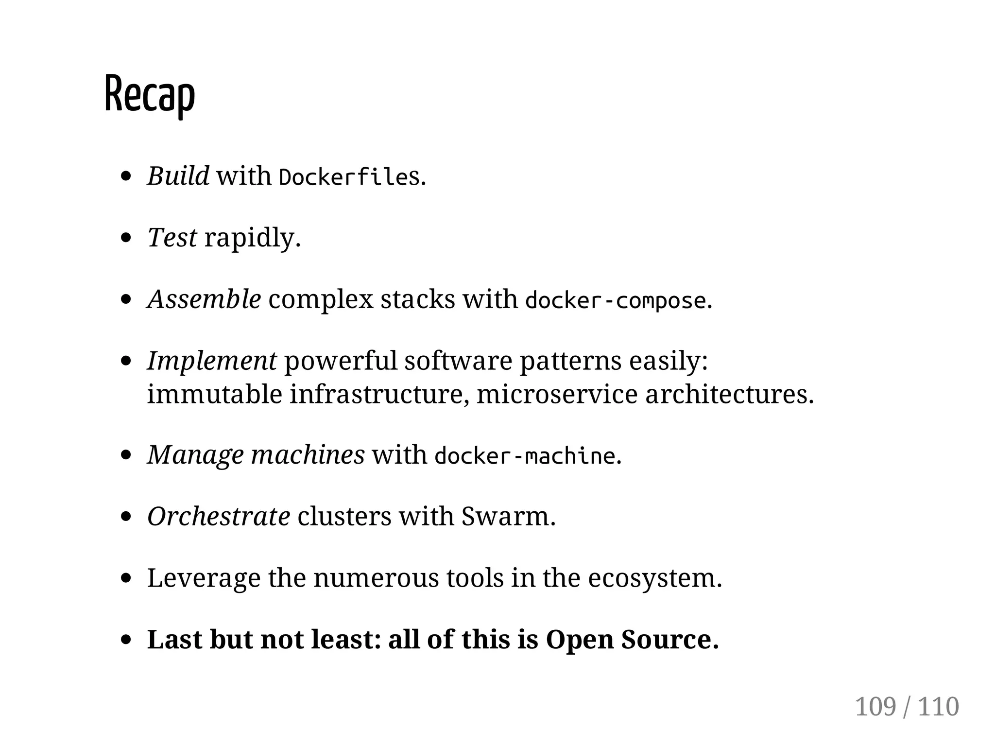 Recap
Build with Dockerfiles.
Test rapidly.
Assemble complex stacks with docker-compose.
Implement powerful software patterns easily:
immutable infrastructure, microservice architectures.
Manage machines with docker-machine.
Orchestrate clusters with Swarm.
Leverage the numerous tools in the ecosystem.
Last but not least: all of this is Open Source.
109 / 110
 