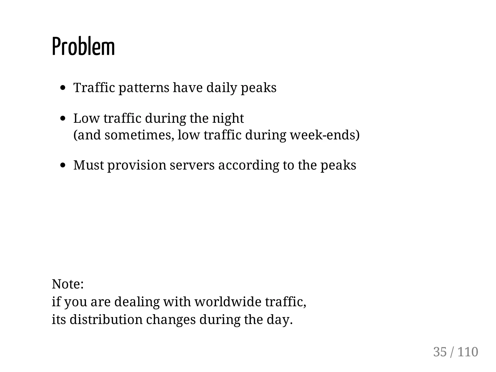 Problem
Traffic patterns have daily peaks
Low traffic during the night
(and sometimes, low traffic during week-ends)
Must provision servers according to the peaks
Note:
if you are dealing with worldwide traffic,
its distribution changes during the day.
35 / 110
 