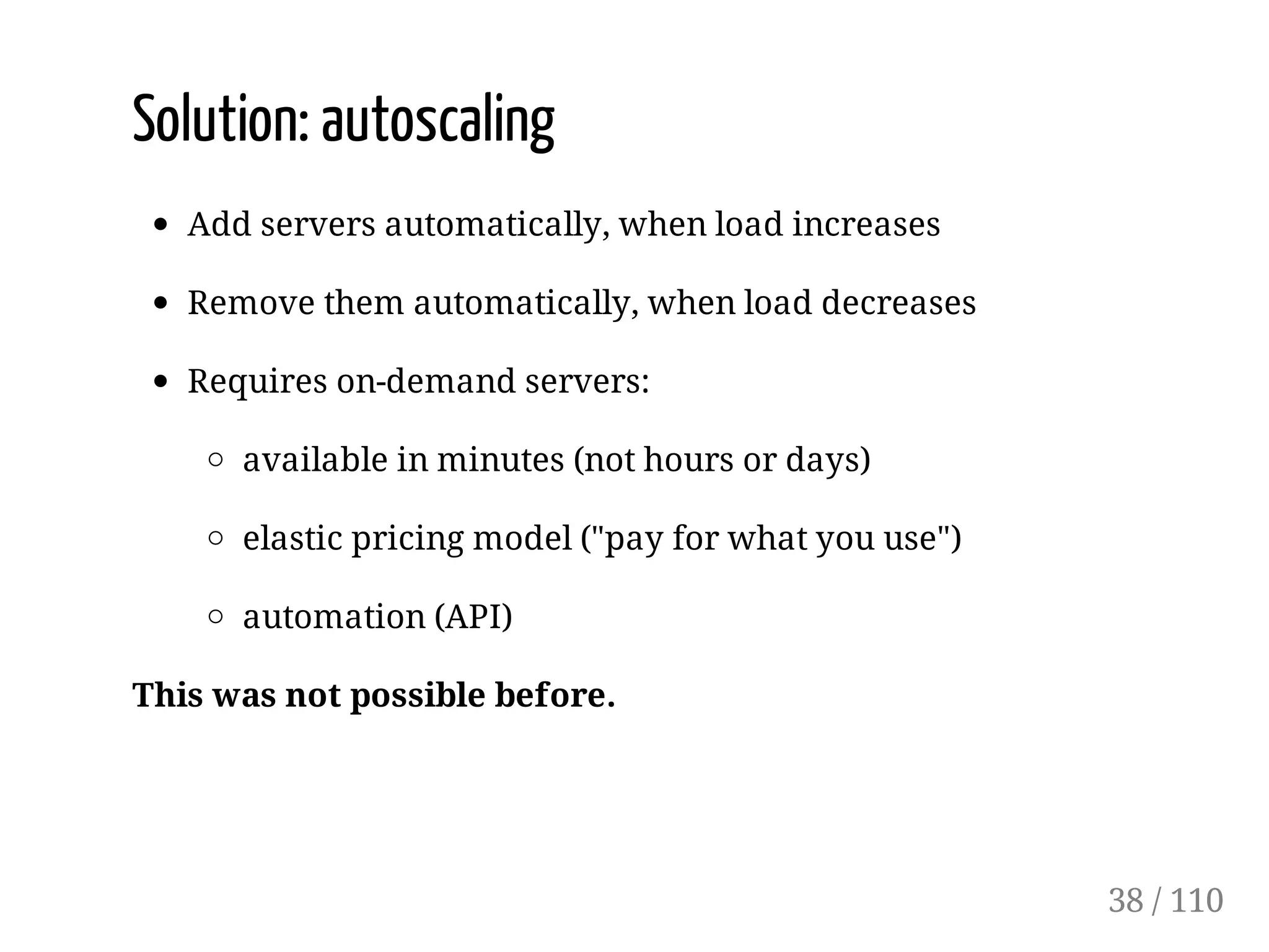 Solution: autoscaling
Add servers automatically, when load increases
Remove them automatically, when load decreases
Requires on-demand servers:
available in minutes (not hours or days)
elastic pricing model ("pay for what you use")
automation (API)
This was not possible before.
38 / 110
 