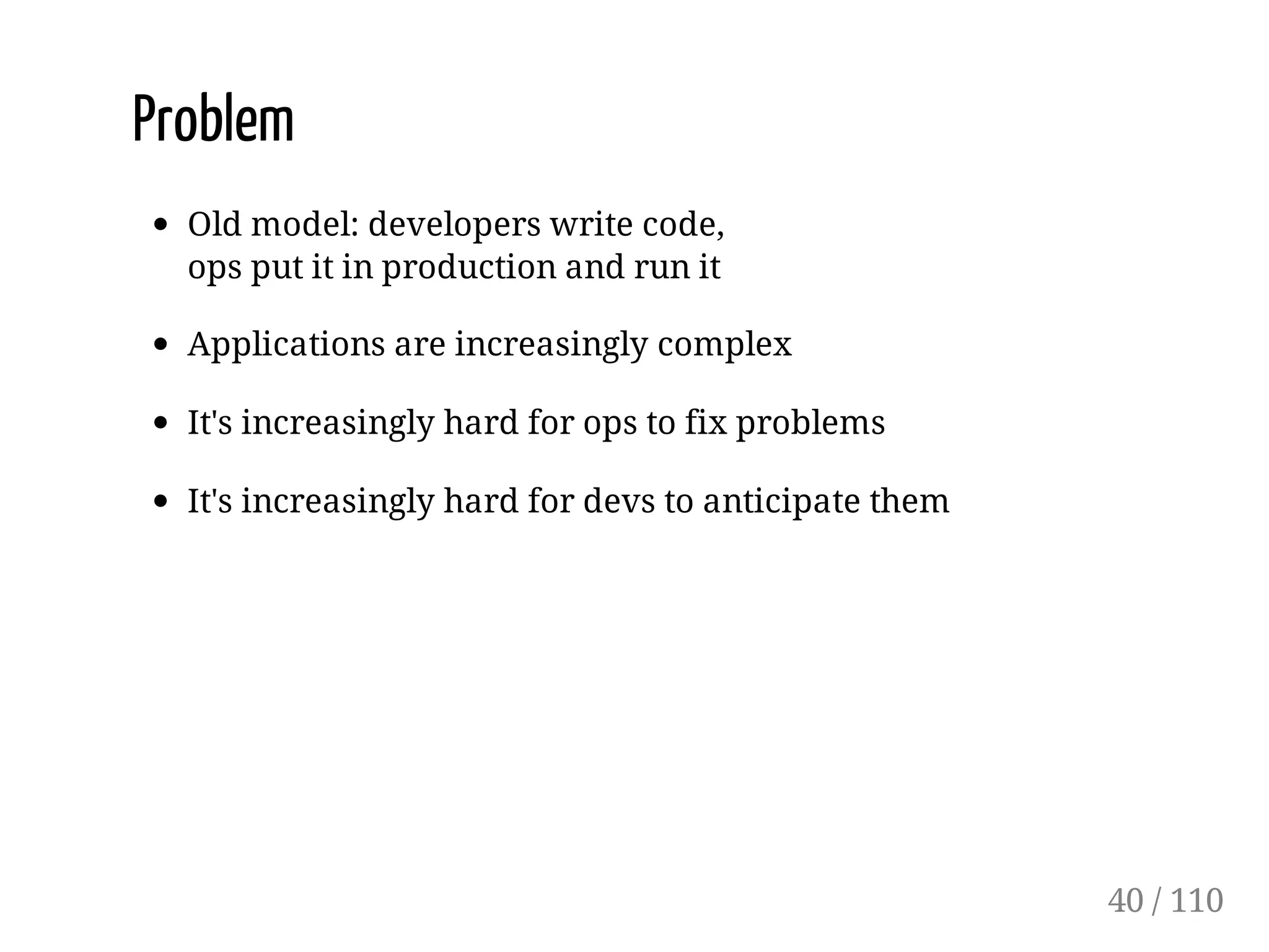 Problem
Old model: developers write code,
ops put it in production and run it
Applications are increasingly complex
It's increasingly hard for ops to fix problems
It's increasingly hard for devs to anticipate them
40 / 110
 