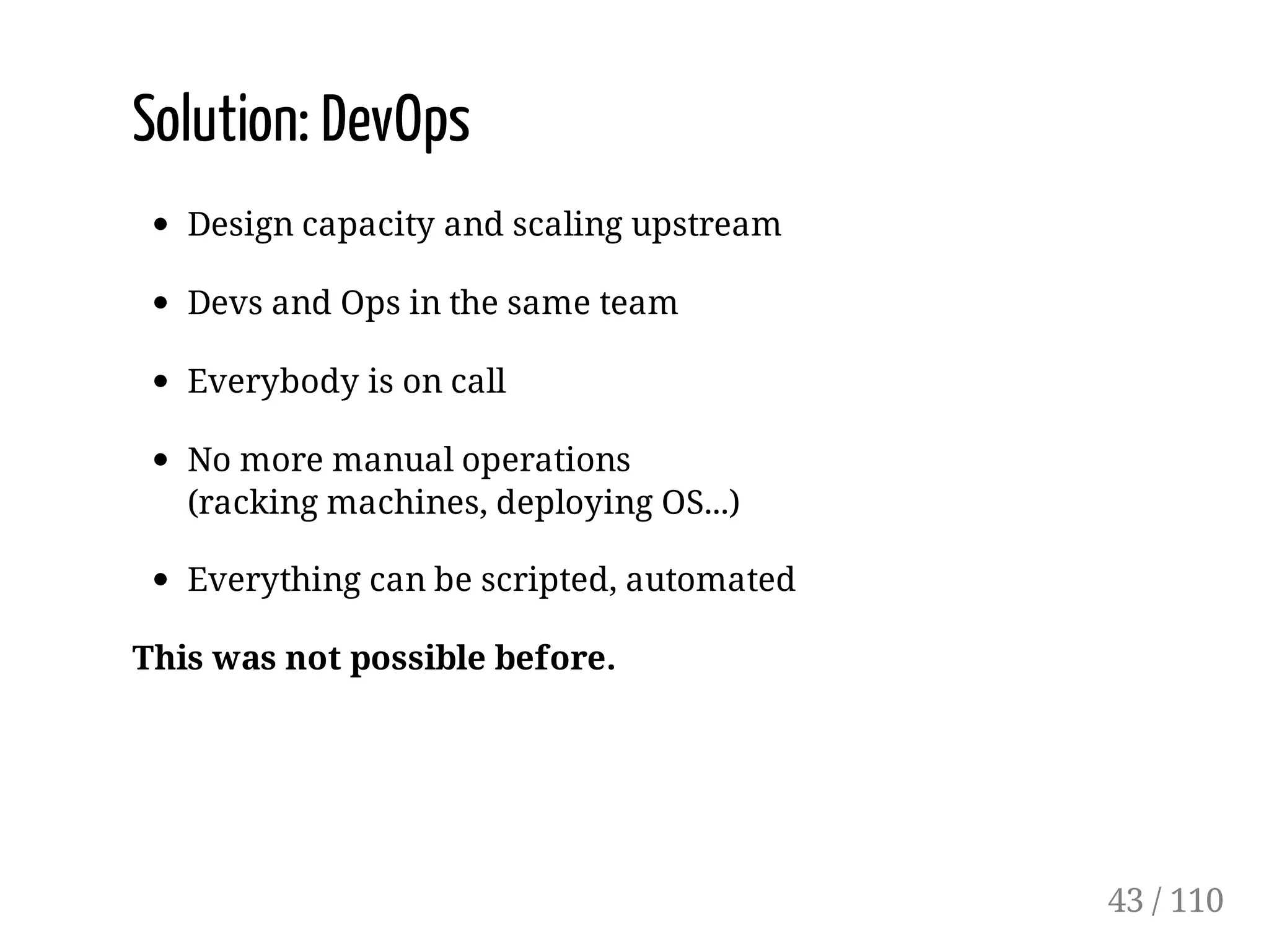 Solution: DevOps
Design capacity and scaling upstream
Devs and Ops in the same team
Everybody is on call
No more manual operations
(racking machines, deploying OS...)
Everything can be scripted, automated
This was not possible before.
43 / 110
 