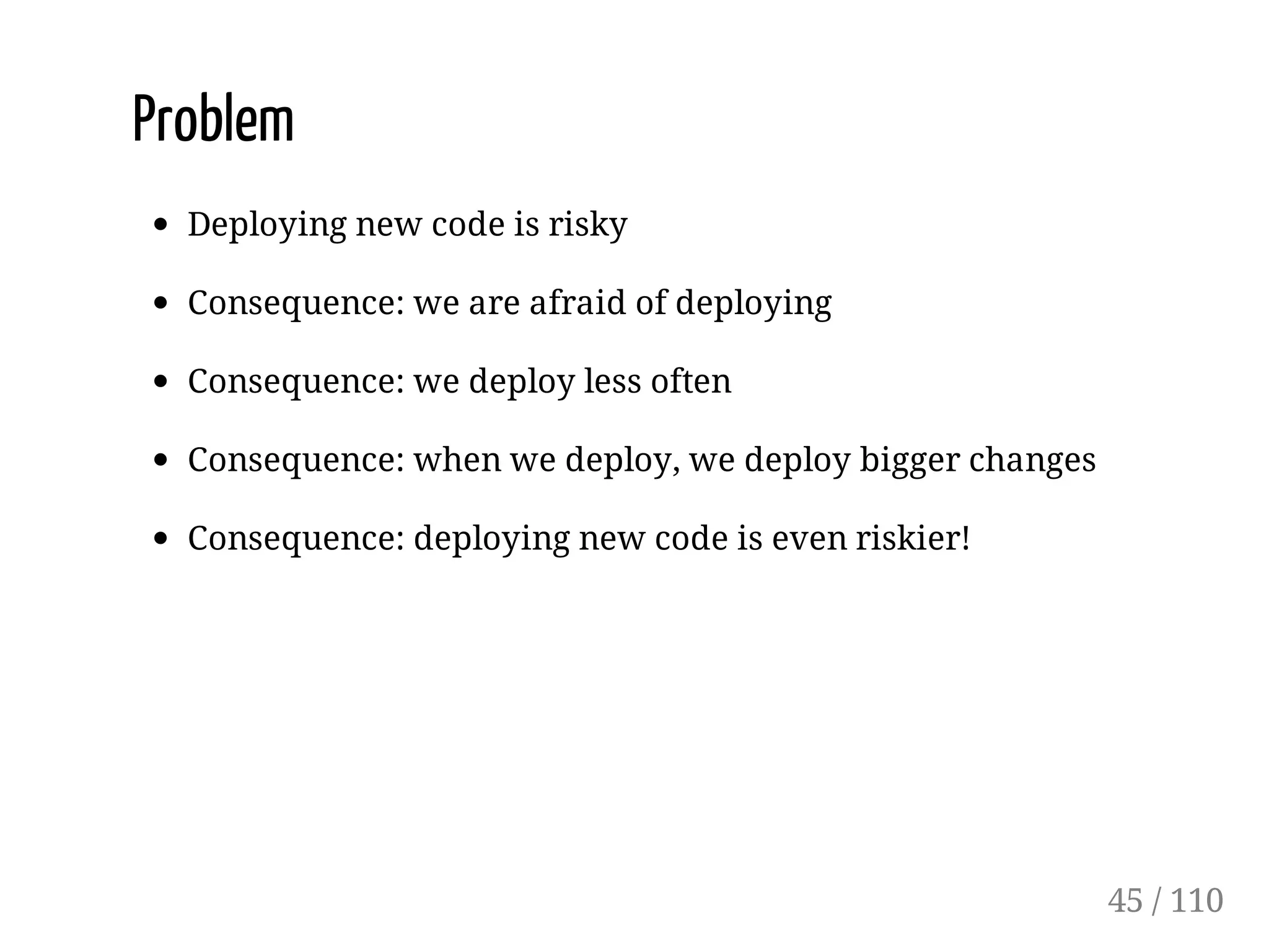 Problem
Deploying new code is risky
Consequence: we are afraid of deploying
Consequence: we deploy less often
Consequence: when we deploy, we deploy bigger changes
Consequence: deploying new code is even riskier!
45 / 110
 