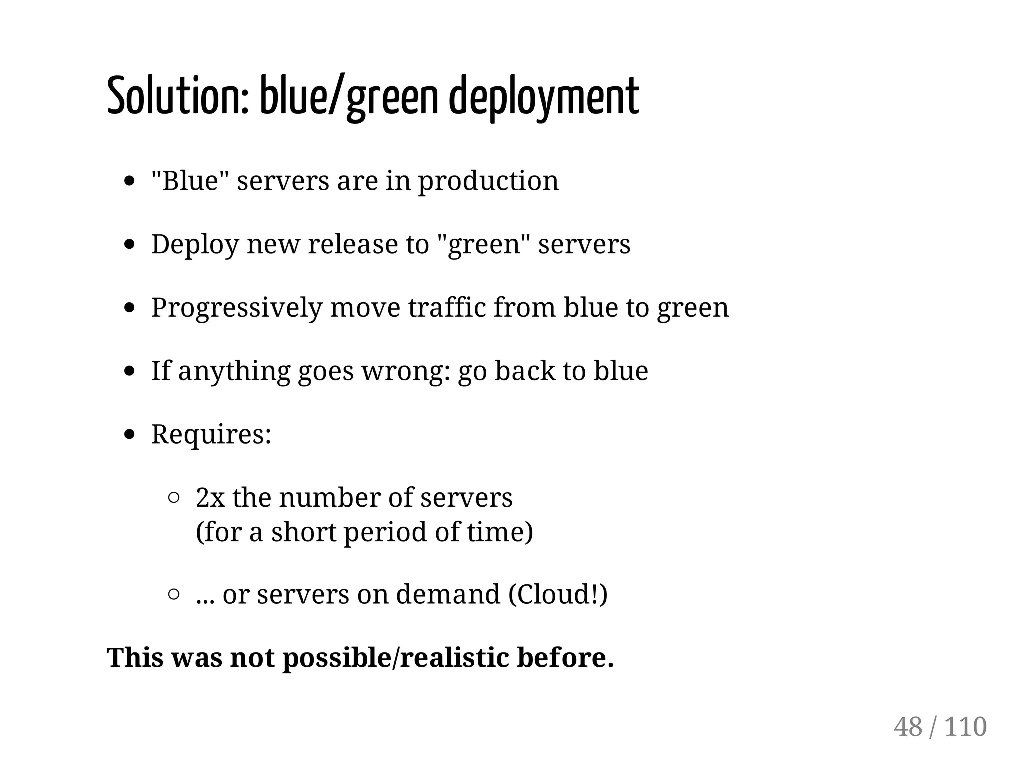 Solution: blue/green deployment
"Blue" servers are in production
Deploy new release to "green" servers
Progressively move traffic from blue to green
If anything goes wrong: go back to blue
Requires:
2x the number of servers
(for a short period of time)
... or servers on demand (Cloud!)
This was not possible/realistic before.
48 / 110
 