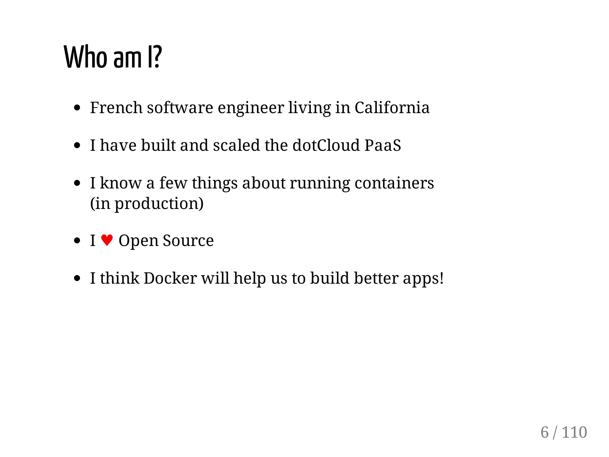 Who am I?
French software engineer living in California
I have built and scaled the dotCloud PaaS
I know a few things about running containers
(in production)
I ♥ Open Source
I think Docker will help us to build better apps!
6 / 110
 
