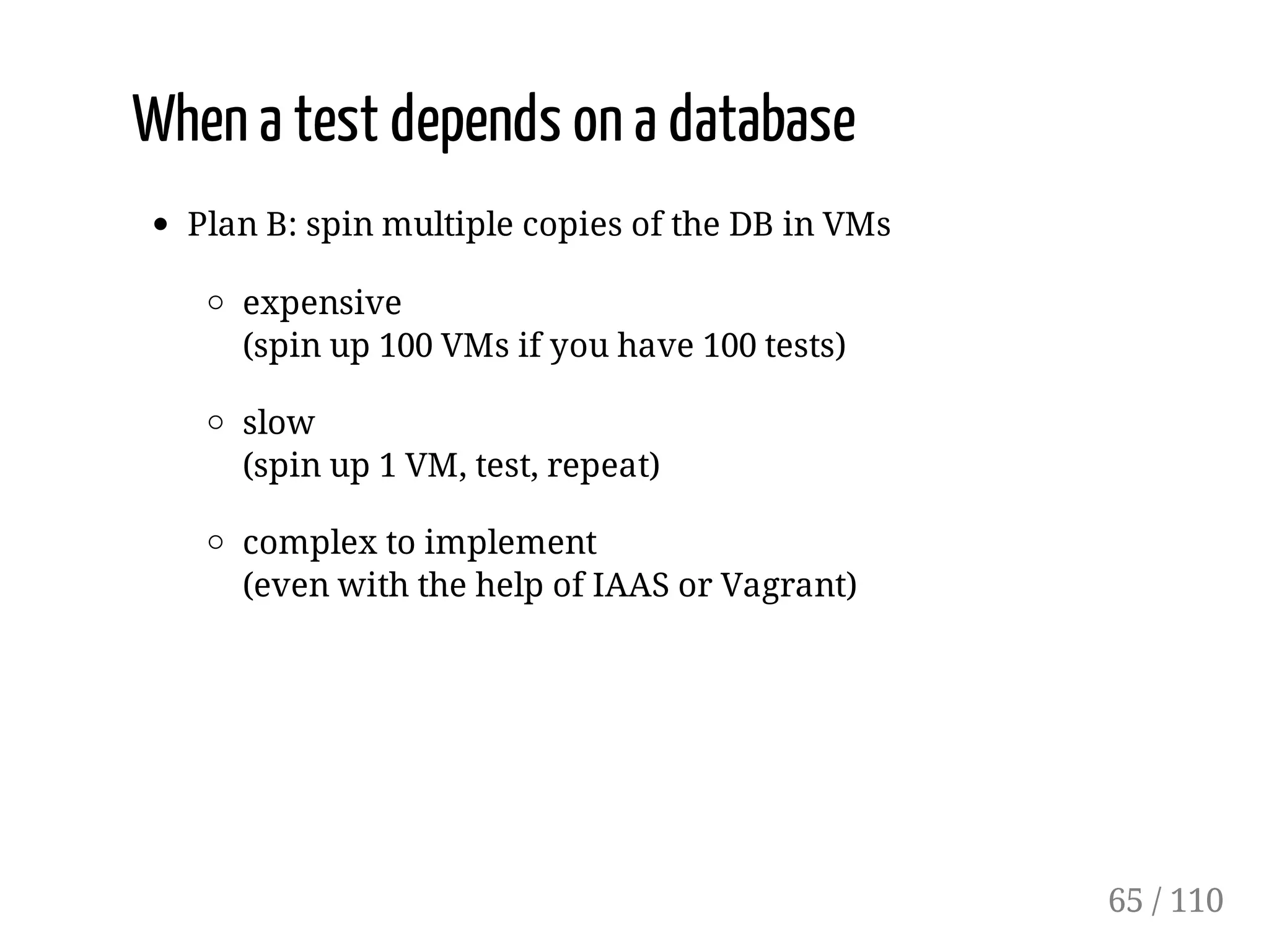 When a test depends on a database
Plan B: spin multiple copies of the DB in VMs
expensive
(spin up 100 VMs if you have 100 tests)
slow
(spin up 1 VM, test, repeat)
complex to implement
(even with the help of IAAS or Vagrant)
65 / 110
 