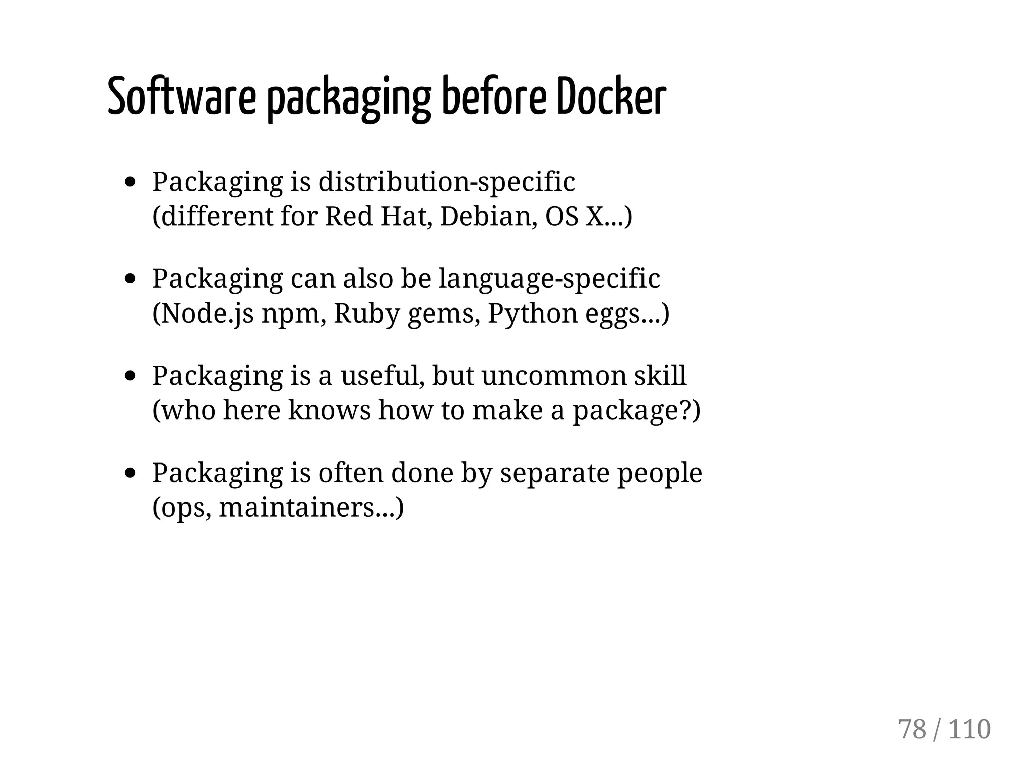 Software packaging before Docker
Packaging is distribution-specific
(different for Red Hat, Debian, OS X...)
Packaging can also be language-specific
(Node.js npm, Ruby gems, Python eggs...)
Packaging is a useful, but uncommon skill
(who here knows how to make a package?)
Packaging is often done by separate people
(ops, maintainers...)
78 / 110
 