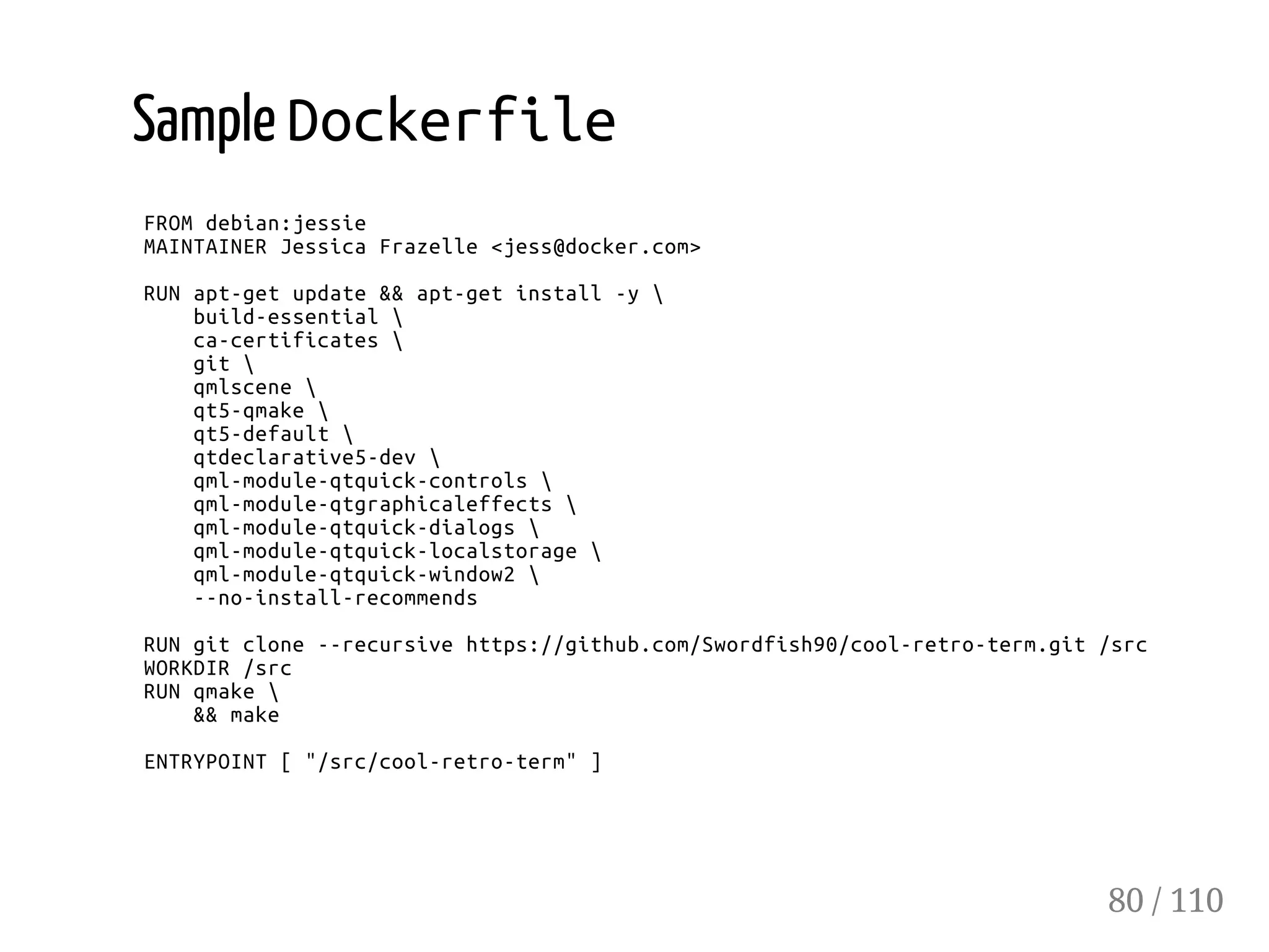 Sample Dockerfile
FROMdebian:jessie
MAINTAINERJessicaFrazelle<jess@docker.com>
RUNapt-getupdate&&apt-getinstall-y
build-essential
ca-certificates
git
qmlscene
qt5-qmake
qt5-default
qtdeclarative5-dev
qml-module-qtquick-controls
qml-module-qtgraphicaleffects
qml-module-qtquick-dialogs
qml-module-qtquick-localstorage
qml-module-qtquick-window2
--no-install-recommends
RUNgitclone--recursivehttps://github.com/Swordfish90/cool-retro-term.git/src
WORKDIR/src
RUNqmake
&&make
ENTRYPOINT["/src/cool-retro-term"]
80 / 110
 