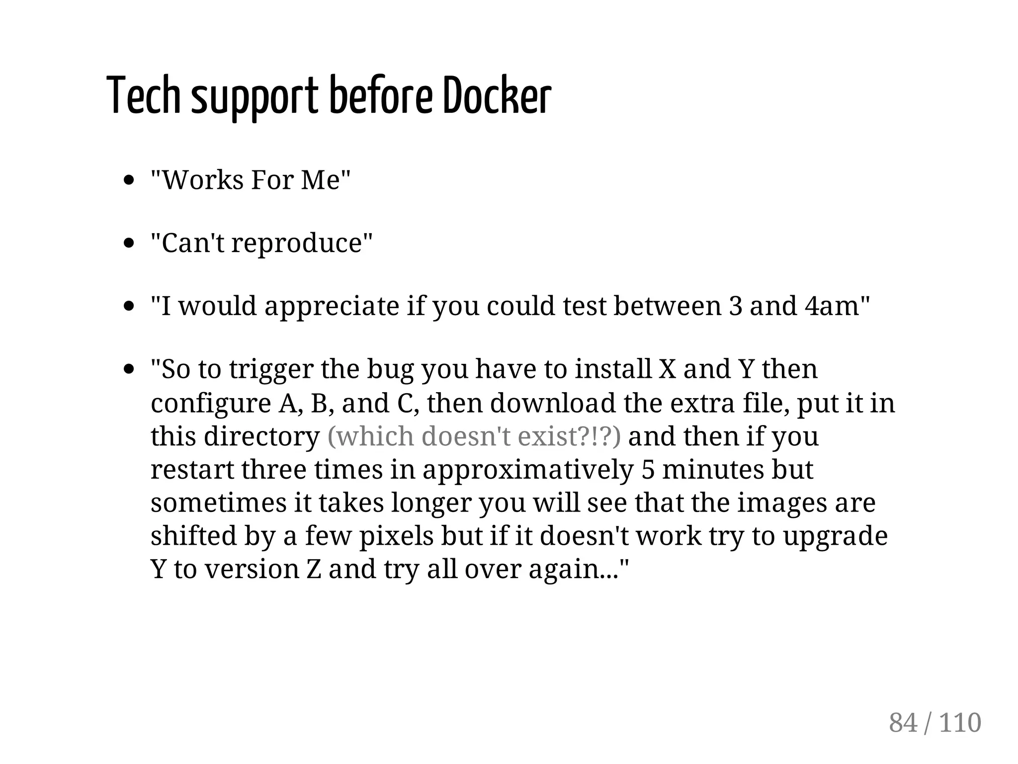 Tech support before Docker
"Works For Me"
"Can't reproduce"
"I would appreciate if you could test between 3 and 4am"
"So to trigger the bug you have to install X and Y then
configure A, B, and C, then download the extra file, put it in
this directory (which doesn't exist?!?) and then if you
restart three times in approximatively 5 minutes but
sometimes it takes longer you will see that the images are
shifted by a few pixels but if it doesn't work try to upgrade
Y to version Z and try all over again..."
84 / 110
 