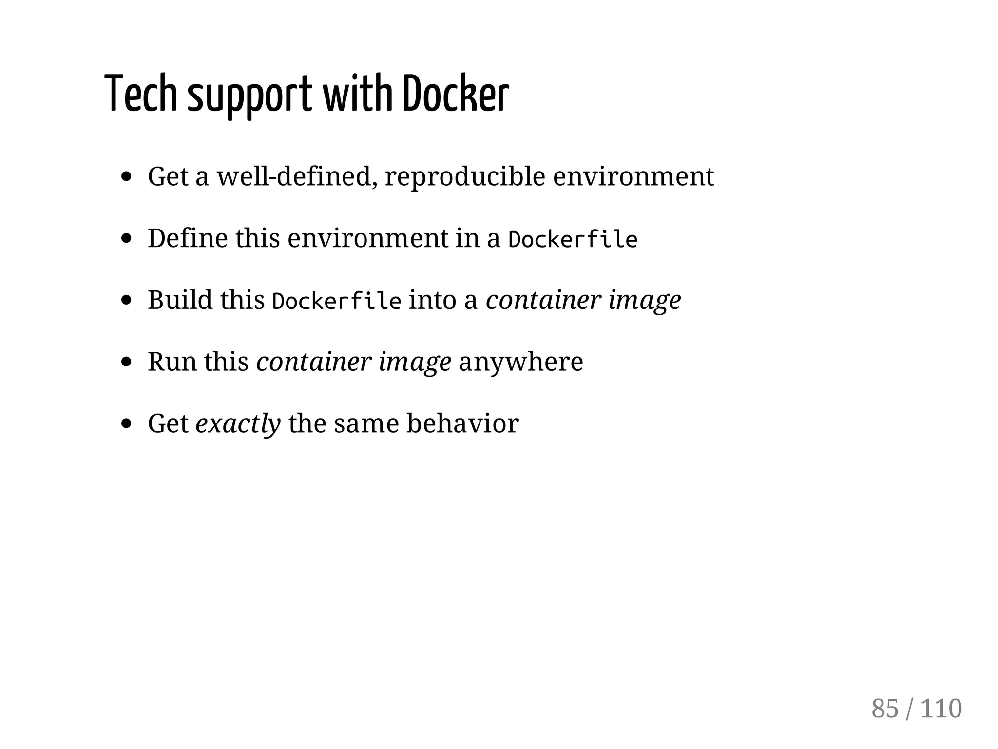Tech support with Docker
Get a well-defined, reproducible environment
Define this environment in a Dockerfile
Build this Dockerfileinto a container image
Run this container image anywhere
Get exactly the same behavior
85 / 110
 