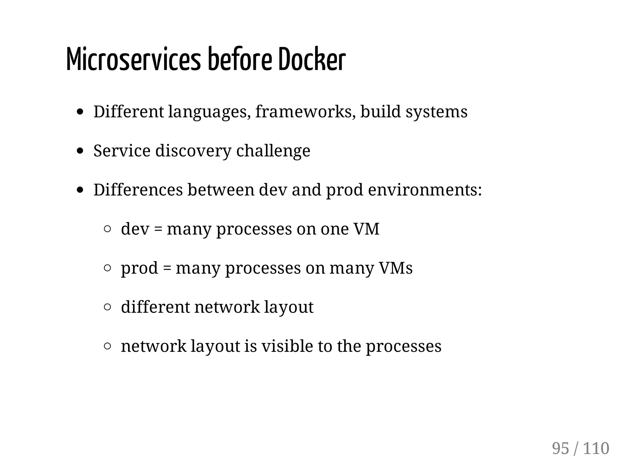 Microservices before Docker
Different languages, frameworks, build systems
Service discovery challenge
Differences between dev and prod environments:
dev = many processes on one VM
prod = many processes on many VMs
different network layout
network layout is visible to the processes
95 / 110
 