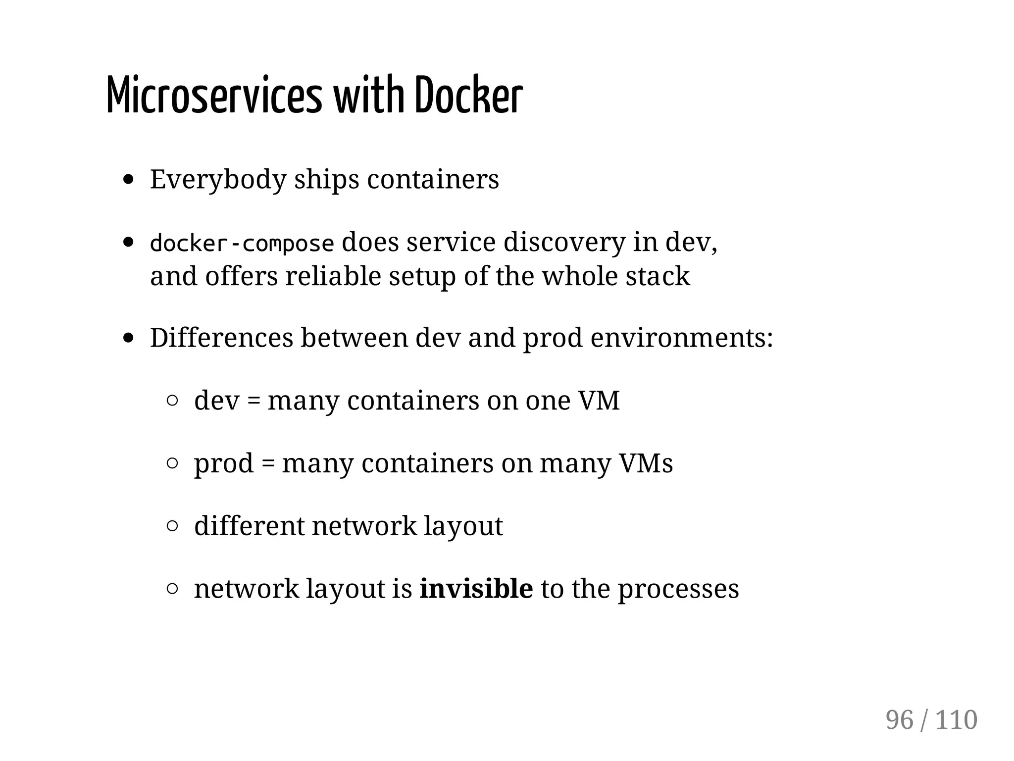 Microservices with Docker
Everybody ships containers
docker-composedoes service discovery in dev,
and offers reliable setup of the whole stack
Differences between dev and prod environments:
dev = many containers on one VM
prod = many containers on many VMs
different network layout
network layout is invisible to the processes
96 / 110
 