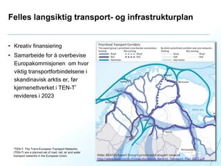 Felles langsiktig transport- og infrastrukturplan
• Kreativ finansiering
• Samarbeide for å overbevise
Europakommisjonen om hvor
viktig transportforbindelsene i
skandinavisk arktis er, før
kjernenettverket i TEN-T*
revideres i 2023
11
Kilde: BEATA’s Expert Group’s prioritized transport network
http://www.barentsinfo.fi/beac/docs/Joint_Barents_Transport_Plan_2013.pdf
*TEN-T: The Trans-European Transport Networks
(TEN-T) are a planned set of road, rail, air and water
transport networks in the European Union.
 