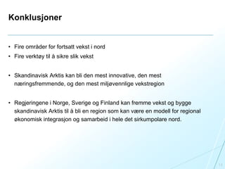 Konklusjoner
• Fire områder for fortsatt vekst i nord
• Fire verktøy til å sikre slik vekst
• Skandinavisk Arktis kan bli den mest innovative, den mest
næringsfremmende, og den mest miljøvennlige vekstregion
• Regjeringene i Norge, Sverige og Finland kan fremme vekst og bygge
skandinavisk Arktis til å bli en region som kan være en modell for regional
økonomisk integrasjon og samarbeid i hele det sirkumpolare nord.
13
 