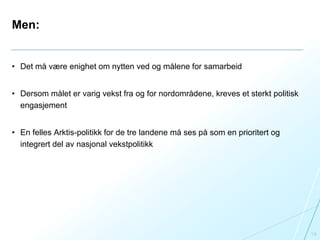 Men:
• Det må være enighet om nytten ved og målene for samarbeid
• Dersom målet er varig vekst fra og for nordområdene, kreves et sterkt politisk
engasjement
• En felles Arktis-politikk for de tre landene må ses på som en prioritert og
integrert del av nasjonal vekstpolitikk
14
 