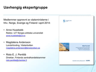 Uavhengig ekspertgruppe
Medlemmer oppnevnt av statsministerne i
hhv. Norge, Sverige og Finland i april 2014:
• Anne Husebekk
Rektor, UiT Norges arktiske universitet
anne.husebekk@uit.no
• Magdalena Andersson
Landshövding, Västerbotten
magdalena.andersson@lansstyrelsen.se
• Risto E. J. Penttilä
Direktør, Finlands sentralhandelskammer
risto.penttila@chamber.fi
2
 