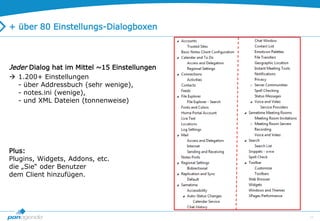 17
+ über 80 Einstellungs-Dialogboxen
Jeder Dialog hat im Mittel ~15 Einstellungen
 1.200+ Einstellungen
- über Addressbuch (sehr wenige),
- notes.ini (wenige),
- und XML Dateien (tonnenweise)
Plus:
Plugins, Widgets, Addons, etc.
die „Sie“ oder Benutzer
dem Client hinzufügen.
 