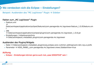 20
Wo verstecken sich die Eclipse – Einstellungen?
Fakten zum „MC LogViewer“ Plugin
 Feature.xml

Dataworkspaceapplicationseclipsefeaturescom.panagenda.mc.logviewer.feature_1.0.8feature.xm
l
 JAR
 Dataworkspaceapplicationseclipsepluginscom.panagenda.mc.logviewer_1.0.8.jar
 Einstellungen / Arbeitsverzeichnis
 Dataworkspace.metadata.pluginscom.panagenda.mc.logviewer
Ausblenden des Plugins/Widgets
 Datei  Dataworkspace.metadata.pluginsorg.eclipse.core.runtime.settingscom.ibm.rcp.ui.prefs
 Parameter  HIDE_PANEL_com.panagenda.mc.logviewer.views.SidebarView=true
Achtung
 Eclipse – Einstellungen können gerne auch mal „case SENSITIVE“ sein !
Beispiel: Ausblenden des “MC LogViewer” Plugin  Sidebar
 