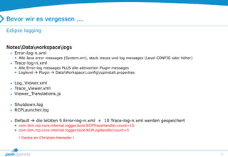 25
Bevor wir es vergessen ...
Eclipse logging
NotesDataworkspacelogs
 Error-log-n.xml
 Alle Java error messages (System.err), stack traces und log messages (Level CONFIG oder höher)
 Trace-log-n.xml
 Alle Error-log messages PLUS alle aktivierten Plugin messages
 Loglevel  Plugin  DataWorkspace.configrcpinstall.properties
 Log_Viewer.xml
 Trace_Viewer.xml
 Viewer_Translations.js
 Shutdown.log
 RCPLauncher.log
 Default  die letzten 5 Error-log-n.xml + 10 Trace-log-n.xml werden gespeichert
 com.ibm.rcp.core.internal.logger.boot.RCPTraceHandler.count=10
 com.ibm.rcp.core.internal.logger.boot.RCPLogHandler.count=5
! Danke an Christian Henseler !
 