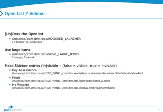33
Open List / Sidebar
(Un)Dock the Open list
 /instance/com.ibm.rcp.ui/DOCKED_LAUNCHER
1=docked; 0=undocked
Use large icons
 /instance/com.ibm.rcp.ui/USE_LARGE_ICONS
1=large; 0=small
Make Sidebar entries (in)visible – (false = visible, true = invisible)
 Day-At-A-Glance
/instance/com.ibm.rcp.ui/HIDE_PANEL_com.ibm.workplace.ui.sidecalendar.views.SideCalendarViewPart
 Feeds
/instance/com.ibm.rcp.ui/HIDE_PANEL_com.ibm.rcp.feedreader.notes.ui.shelf
 My Widgets
/instance/com.ibm.rcp.ui/HIDE_PANEL_com.ibm.rcp.toolbox.WebFragmentPallete
 