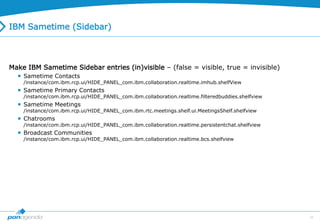 34
IBM Sametime (Sidebar)
Make IBM Sametime Sidebar entries (in)visible – (false = visible, true = invisible)
 Sametime Contacts
/instance/com.ibm.rcp.ui/HIDE_PANEL_com.ibm.collaboration.realtime.imhub.shelfView
 Sametime Primary Contacts
/instance/com.ibm.rcp.ui/HIDE_PANEL_com.ibm.collaboration.realtime.filteredbuddies.shelfview
 Sametime Meetings
/instance/com.ibm.rcp.ui/HIDE_PANEL_com.ibm.rtc.meetings.shelf.ui.MeetingsShelf.shelfview
 Chatrooms
/instance/com.ibm.rcp.ui/HIDE_PANEL_com.ibm.collaboration.realtime.persistentchat.shelfview
 Broadcast Communities
/instance/com.ibm.rcp.ui/HIDE_PANEL_com.ibm.collaboration.realtime.bcs.shelfview
 
