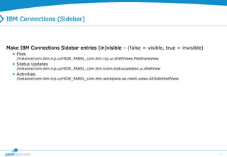 35
IBM Connections (Sidebar)
Make IBM Connections Sidebar entries (in)visible – (false = visible, true = invisible)
 Files
/instance/com.ibm.rcp.ui/HIDE_PANEL_com.ibm.rcp.ui.shelfViews.FileShareView
 Status Updates
/instance/com.ibm.rcp.ui/HIDE_PANEL_com.ibm.lconn.statusupdates.ui.shelfview
 Activities
/instance/com.ibm.rcp.ui/HIDE_PANEL_com.ibm.workplace.ae.client.views.AESideShelfView
 