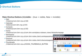 36
Shortcut Buttons
Make Shortcut Buttons (in)visible – (true = visible, false = invisible)
 Mail
/instance/com.ibm.rcp.ui/100
 Calendar
instance/com.ibm.rcp.ui/101
 Contacts
/instance/com.ibm.rcp.ui/102
 Home
/instance/com.ibm.rcp.ui/com.ibm.workplace.noteswc.views.NotesHomepage
 Workspace
/instance/com.ibm.rcp.ui/com.ibm.notes.client.workspaceshortcut
 Discover
/instance/com.ibm.rcp.ui/com.ibm.notes.client.discoverpageshortcut
 Thumbnails
/instance/com.ibm.rcp.ui/SHOW_THUMBNAILS_BUTTON
 
