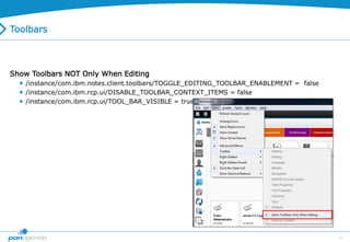 37
Toolbars
Show Toolbars NOT Only When Editing
 /instance/com.ibm.notes.client.toolbars/TOGGLE_EDITING_TOOLBAR_ENABLEMENT = false
 /instance/com.ibm.rcp.ui/DISABLE_TOOLBAR_CONTEXT_ITEMS = false
 /instance/com.ibm.rcp.ui/TOOL_BAR_VISIBLE = true
 