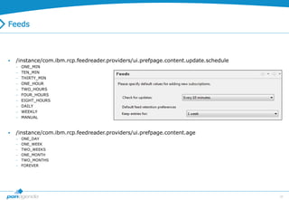 38
Feeds
 /instance/com.ibm.rcp.feedreader.providers/ui.prefpage.content.update.schedule
 ONE_MIN
 TEN_MIN
 THIRTY_MIN
 ONE_HOUR
 TWO_HOURS
 FOUR_HOURS
 EIGHT_HOURS
 DAILY
 WEEKLY
 MANUAL
 /instance/com.ibm.rcp.feedreader.providers/ui.prefpage.content.age
 ONE_DAY
 ONE_WEEK
 TWO_WEEKS
 ONE_MONTH
 TWO_MONTHS
 FOREVER
 