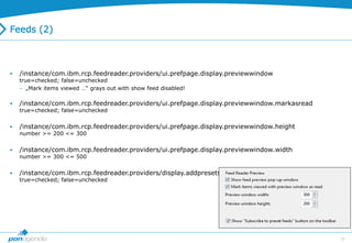 39
Feeds (2)
 /instance/com.ibm.rcp.feedreader.providers/ui.prefpage.display.previewwindow
true=checked; false=unchecked
 „Mark items viewed …“ grays out with show feed disabled!
 /instance/com.ibm.rcp.feedreader.providers/ui.prefpage.display.previewwindow.markasread
true=checked; false=unchecked
 /instance/com.ibm.rcp.feedreader.providers/ui.prefpage.display.previewwindow.height
number >= 200 <= 300
 /instance/com.ibm.rcp.feedreader.providers/ui.prefpage.display.previewwindow.width
number >= 300 <= 500
 /instance/com.ibm.rcp.feedreader.providers/display.addpresets.action
true=checked; false=unchecked
 