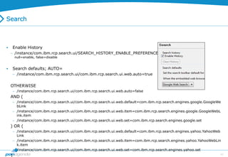 43
Search
 Enable History
 /instance/com.ibm.rcp.search.ui/SEARCH_HISTORY_ENABLE_PREFERENCE
null=enable, false=disable
 Search defaults; AUTO=
 /instance/com.ibm.rcp.search.ui/com.ibm.rcp.search.ui.web.auto=true
OTHERWISE
 /instance/com.ibm.rcp.search.ui/com.ibm.rcp.search.ui.web.auto=false
AND (
 /instance/com.ibm.rcp.search.ui/com.ibm.rcp.search.ui.web.default=com.ibm.rcp.search.engines.google.GoogleWe
bLink
 /instance/com.ibm.rcp.search.ui/com.ibm.rcp.search.ui.web.item=com.ibm.rcp.search.engines.google.GoogleWebL
ink.item
 /instance/com.ibm.rcp.search.ui/com.ibm.rcp.search.ui.web.set=com.ibm.rcp.search.engines.google.set
) OR (
 /instance/com.ibm.rcp.search.ui/com.ibm.rcp.search.ui.web.default=com.ibm.rcp.search.engines.yahoo.YahooWeb
Link
 /instance/com.ibm.rcp.search.ui/com.ibm.rcp.search.ui.web.item=com.ibm.rcp.search.engines.yahoo.YahooWebLin
k.item
 /instance/com.ibm.rcp.search.ui/com.ibm.rcp.search.ui.web.set=com.ibm.rcp.search.engines.yahoo.set
)
 