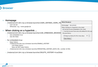 44
Browser
 Homepage
 /instance/com.ibm.rcp.ui.browser.launcher/USER_DEFINED_HOME_PAGE
• null=not set
• Otherwise: e.g. =www.google.de
 When clicking on a hyperlink …
 /instance/com.ibm.rcp.ui.browser.launcher/USE_EMBEDDED_BROWSER
• Use embedded=true
• Use OS=false
 For embedded=true
• Keep history:
/instance/com.ibm.rcp.ui.browser.launcher/ENABLE_HISTORY
null=Keep history
false=do NOT keep history
• /instance/com.ibm.rcp.ui.browser.launcher/PERSISTING_HISTORY_DAYS=30|…number [0-90]
 /instance/com.ibm.rcp.ui.browser.launcher/DELETE_HISTORY=true|false
 