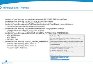 45
Windows and Themes
 /instance/com.ibm.rcp.personality.framework/RESTORE_TABS=true|false
 /instance/com.ibm.rcp.ui/USE_LARGE_ICONS=true|false
 /instance/com.ibm.rcp.ui/doNotShowApplicationHidePanelDialog=prompt|always
 (prompt=inform me=checked, always=not checked)
 /instance/com.ibm.rcp.ui/doNotShowHidePanelDialog=prompt|always
 (prompt=inform me=checked,always=not checked)
 /instance/com.ibm.rcp.ui/CURRENT_WINDOW_NAVIGATION_PREFERENCE=
 NEW_WINDOW or
 NEW_TAB or
 GROUPED_TAB
 /instance/com.ibm.rcp.ui/WED_THEME_PREFERENCE=
 com.ibm.notes.branding.theme.native or
 com.ibm.notes.branding.theme.lowvis or
 null (remove) for OS theme
 