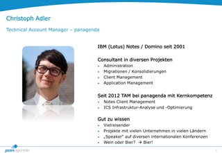 5
Christoph Adler
Technical Account Manager – panagenda
IBM (Lotus) Notes / Domino seit 2001
Consultant in diversen Projekten
 Administration
 Migrationen / Konsolidierungen
 Client Management
 Application Management
Seit 2012 TAM bei panagenda mit Kernkompetenz
 Notes Client Management
 ICS Infrastruktur-Analyse und -Optimierung
Gut zu wissen
 Vielreisender
 Projekte mit vielen Unternehmen in vielen Ländern
 „Speaker“ auf diversen internationalen Konferenzen
 Wein oder Bier?  Bier!
 