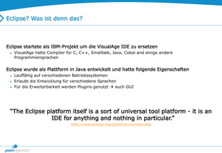 7
Eclipse? Was ist denn das?
Eclipse startete als IBM-Projekt um die VisualAge IDE zu ersetzen
 VisualAge hatte Compiler für C, C++, Smalltalk, Java, Cobol and einige andere
Programmiersprachen
Eclipse wurde als Plattform in Java entwickelt und hatte folgende Eigenschaften
 Lauffähig auf verschiedenen Betriebssystemen
 Erlaubt die Entwicklung für verschiedene Sprachen
 Für die Erweiterbarkeit werden Plugins genutzt  auch GUI
“The Eclipse platform itself is a sort of universal tool platform - it is an
IDE for anything and nothing in particular.”
http://www.eclipse.org/platform/overview.php
 