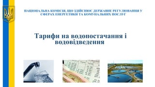 НАЦІОНАЛЬНА КОМІСІЯ, ЩО ЗДІЙСНЮЄ ДЕРЖАВНЕ РЕГУЛЮВАННЯ У
СФЕРАХ ЕНЕРГЕТИКИ ТА КОМУНАЛЬНИХ ПОСЛУГ
Тарифи на водопостачання і
водовідведення
 