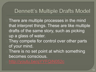 There are multiple processes in the mind
that interpret things. These are like multiple
drafts of the same story, such as picking
up a glass of water.
They compete for control over other parts
of your mind.
There is no set point at which something
becomes conscious.
http://youtu.be/qYYFQiN052c
13
 
