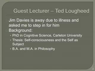 Jim Davies is away due to illness and
asked me to step in for him
Background:
• PhD in Cognitive Science, Carleton University
• Thesis: Self-consciousness and the Self as
Subject
• B.A. and M.A. in Philosophy
2
 