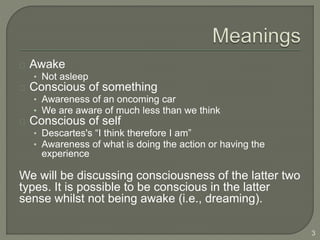 Awake
• Not asleep
Conscious of something
• Awareness of an oncoming car
• We are aware of much less than we think
Conscious of self
• Descartes's “I think therefore I am”
• Awareness of what is doing the action or having the
experience
We will be discussing consciousness of the latter two
types. It is possible to be conscious in the latter
sense whilst not being awake (i.e., dreaming).
3
 