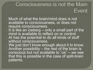 Much of what the brain/mind does is not
available to consciousness, or does not
require consciousness.
It is like an iceberg – only a small part of the
mind is available to reflect on or control
AI has the potential to do all kinds of stuff
without consciousness.
We just don’t know enough about it to know.
Another possibility – the rest of the brain is
conscious but not available to “us” – we see
that this is possible in the case of split-brain
patients.
5
 