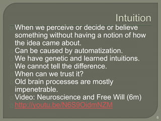 When we perceive or decide or believe
something without having a notion of how
the idea came about.
Can be caused by automatization.
We have genetic and learned intuitions.
We cannot tell the difference.
When can we trust it?
Old brain processes are mostly
impenetrable.
Video: Neuroscience and Free Will (6m)
http://youtu.be/N6S9OidmNZM
6
 