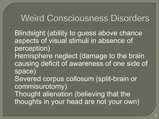Blindsight (ability to guess above chance
aspects of visual stimuli in absence of
perception)
Hemisphere neglect (damage to the brain
causing deficit of awareness of one side of
space)
Severed corpus collosum (split-brain or
commisurotomy)
Thought alienation (believing that the
thoughts in your head are not your own)
9
 