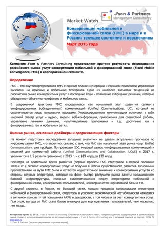 Авторское право © 2015, J’son & Partners Consulting. СМИ могут использовать текст, графики и данные, содержащиеся в данном обзоре
рынка, только с использованием ссылки на источник информации – J’son & Partners Consulting или с активной ссылкой на портал JSON TV
www.json.tv
™ J’son & Partners [зарегистрированная торговая марка] 1
Компания J’son & Partners Consulting представляет краткие результаты исследования
российского рынка услуг конвергенции мобильной и фиксированной связи (Fixed Mobile
Convergence, FMC) в корпоративном сегменте.
Определение
FMC – это внутрикорпоративная сеть с единым планом нумерации и едиными правилами управления
вызовами на офисных и мобильных телефонах. Одна из наиболее значимых тенденций на
российском рынке конвергентных услуг в последние годы – появление гибридных решений, которые
объединяют облачную телефонию и мобильную связь.
В современной трактовке FMC определяется как начальный этап развития сегмента
унифицированных (объединенных) коммуникаций (Unified Communications, UC), который не
ограничивается лишь голосовыми вызовами. Унифицированные коммуникации включают в себя
широкий спектр услуг – аудио-, видео-, веб-конференции, приложения для совместной работы,
управление личными данными, мультимедийные приложения и т.д., доступные как в
фиксированных, так и мобильных сетях.
Оценка рынка, основные драйверы и сдерживающие факторы
На момент подготовки исследования западные аналитики не давали актуальных прогнозов по
мировому рынку FMC, что вероятно, связано с тем, что FMC как начальный этап рынка услуг Unified
Communications уже пройден. По прогнозам IDC, мировой рынок унифицированных коммуникаций и
решений для совместной работы (Unified Communications and Collaboration, UC&C) к 2017 г.
увеличится в 1,5 раза по сравнению с 2013 г. – с $19 млрд до $30 млрд.
Несмотря на длительное время развития (первые проекты FMC стартовали в первой половине
2000-х гг.), сегмент конвергентных услуг не получил в России существенного развития. Основными
препятствиями на пути FMC были и остаются недостаточное внимание к конвергентным услугам со
стороны сотовых операторов, которые на фоне быстро растущего рынка заняты наращиванием
базовой инфраструктуры, сложные взаимоотношения между операторами мобильной и
фиксированной связи, консерватизм пользователей, несовершенство нормативной базы и т.п.
С другой стороны, в России, по большей части, прошли процессы консолидации операторов
мобильной и фиксированной связи, операторы в условиях экономической нестабильности находятся
в активном поиске путей повышения ARPU и доходности, в том числе и за счет конвергентных услуг.
При этом, выгода от FMC стала более очевидна для корпоративных пользователей, чем несколько
лет назад.
Market Watch
Конвергенция мобильной и
фиксированной связи (FMC) в мире и в
России: текущее состояние и перспективы
Март 2015 года
 