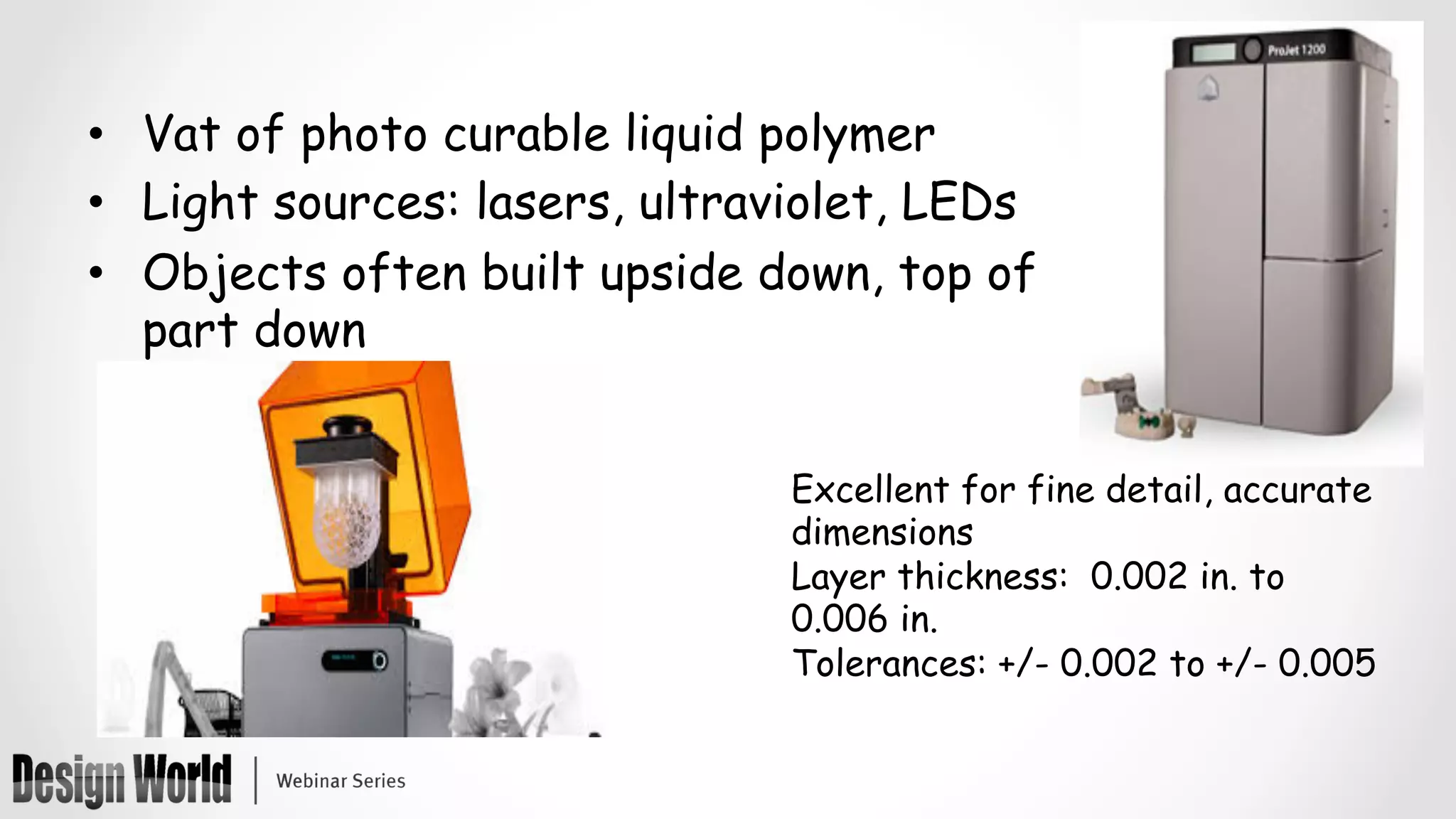 •  Vat of photo curable liquid polymer
•  Light sources: lasers, ultraviolet, LEDs
•  Objects often built upside down, top of
part down
Excellent for fine detail, accurate
dimensions
Layer thickness: 0.002 in. to
0.006 in.
Tolerances: +/- 0.002 to +/- 0.005
 
