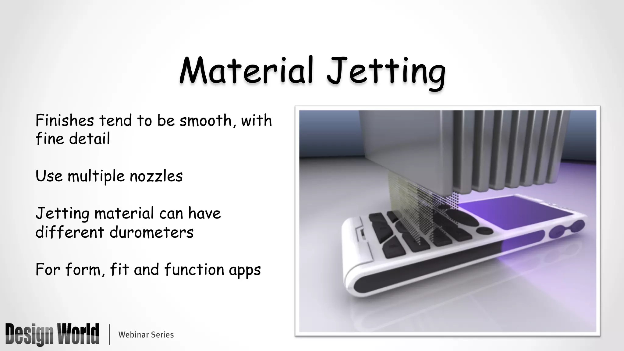Material Jetting
Finishes tend to be smooth, with
fine detail
Use multiple nozzles
Jetting material can have
different durometers
For form, fit and function apps
 