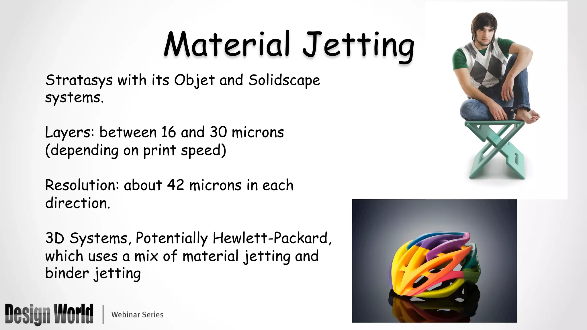 Material Jetting
Stratasys with its Objet and Solidscape
systems.
Layers: between 16 and 30 microns
(depending on print speed)
Resolution: about 42 microns in each
direction.
3D Systems, Potentially Hewlett-Packard,
which uses a mix of material jetting and
binder jetting
	
	
 