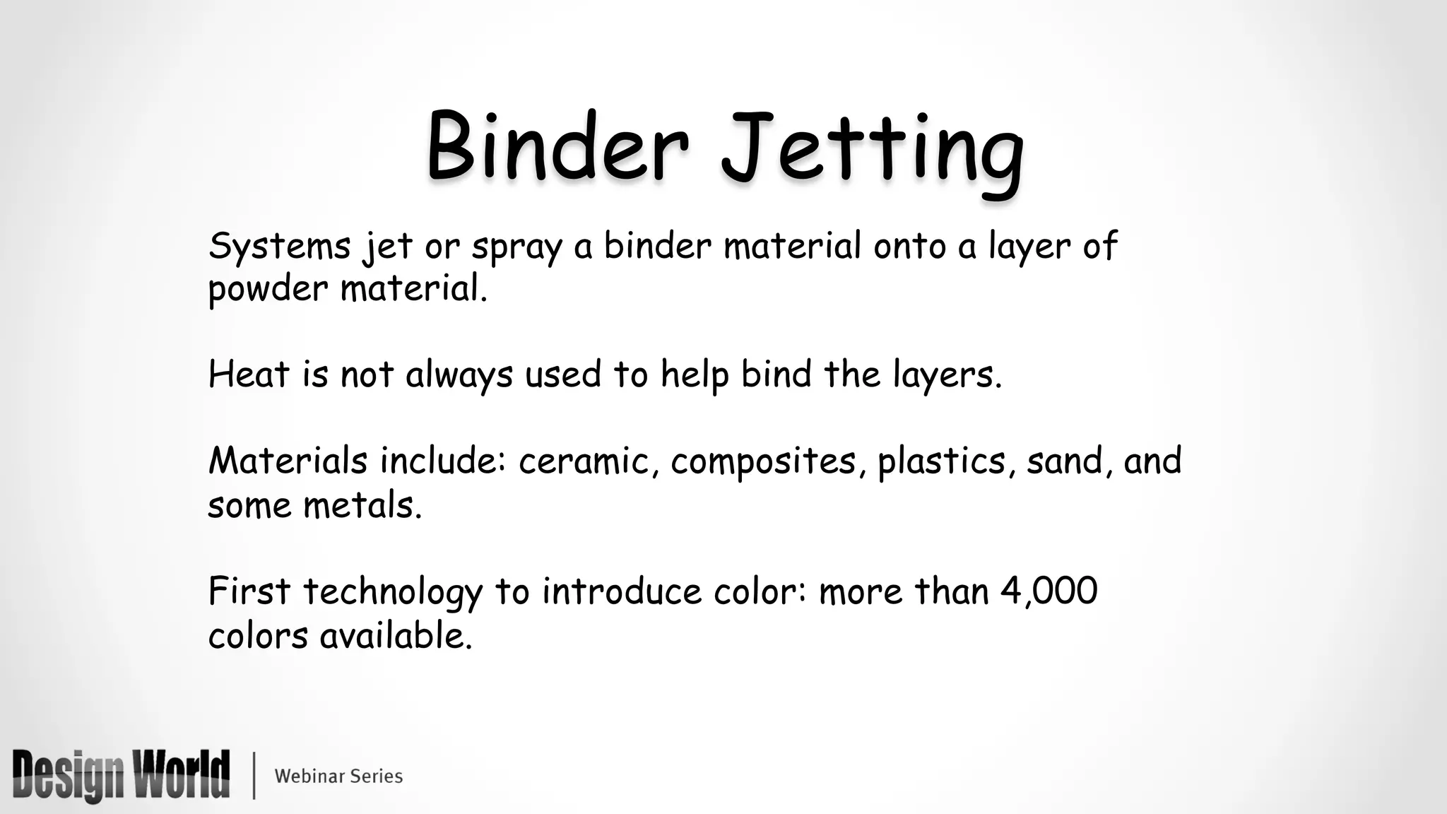 Binder Jetting
Systems jet or spray a binder material onto a layer of
powder material.
Heat is not always used to help bind the layers.
Materials include: ceramic, composites, plastics, sand, and
some metals.
First technology to introduce color: more than 4,000
colors available.
 