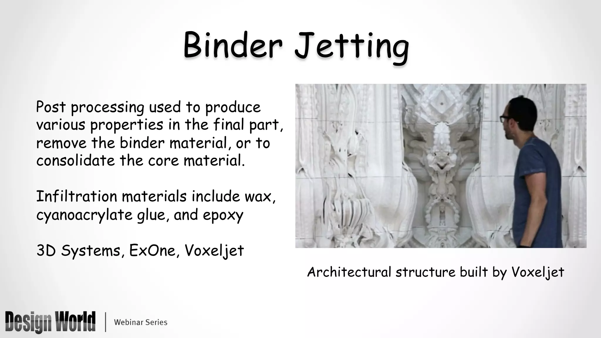 Binder Jetting
Post processing used to produce
various properties in the final part,
remove the binder material, or to
consolidate the core material.
Infiltration materials include wax,
cyanoacrylate glue, and epoxy
3D Systems, ExOne, Voxeljet
Architectural structure built by Voxeljet
 