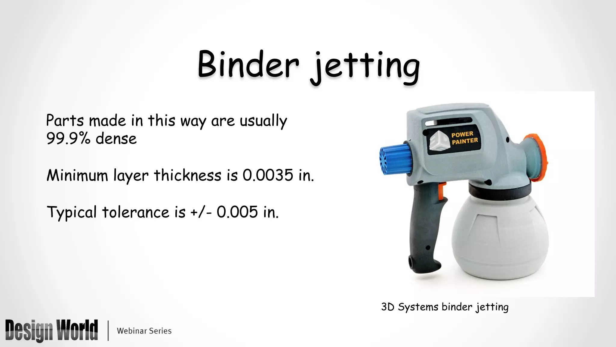 Binder jetting
Parts made in this way are usually
99.9% dense
Minimum layer thickness is 0.0035 in.
Typical tolerance is +/- 0.005 in.
3D Systems binder jetting
 