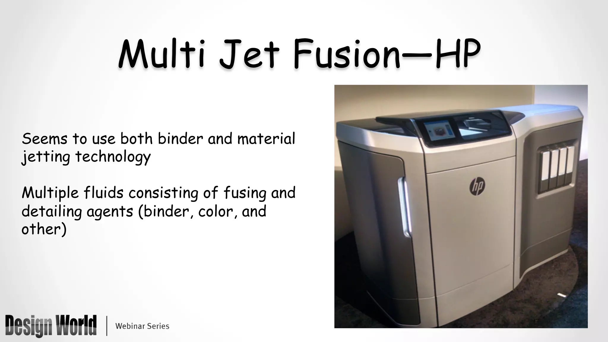 Multi Jet Fusion—HP
Seems to use both binder and material
jetting technology
Multiple fluids consisting of fusing and
detailing agents (binder, color, and
other)
	
	
 