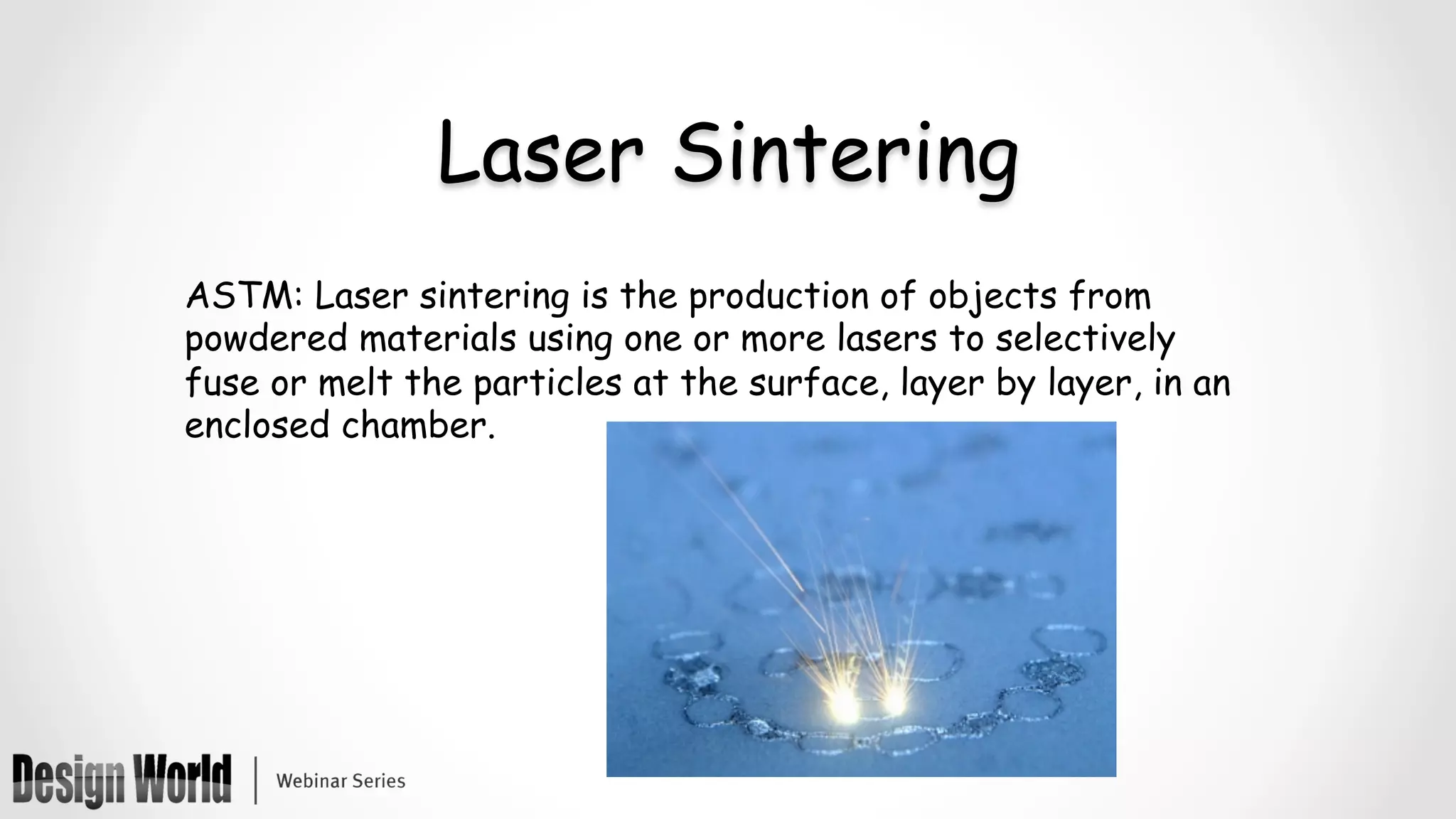 Laser Sintering
ASTM: Laser sintering is the production of objects from
powdered materials using one or more lasers to selectively
fuse or melt the particles at the surface, layer by layer, in an
enclosed chamber.
 